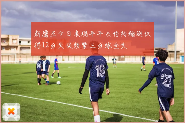 新鹰王今日表现平平杰伦约翰逊仅得12分失误频繁三分球全失