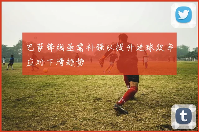 巴萨锋线亟需补强以提升进球效率应对下滑趋势