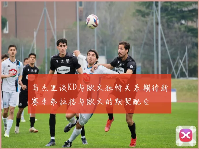 乌杰里谈KD与欧文独特关系期待新赛季弗拉格与欧文的默契配合