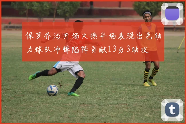 保罗乔治开场火热半场表现出色助力球队冲锋陷阵贡献13分3助攻