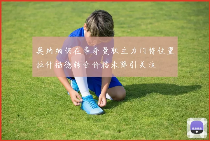奥纳纳仍在争夺曼联主力门将位置拉什福德转会价格未降引关注