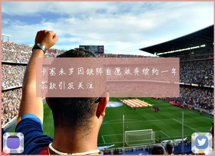卡塞米罗因缺阵自愿放弃续约一年条款引发关注