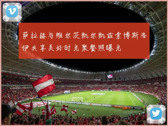 萨拉赫与维尔茨凯尔凯兹索博斯洛伊共享美好时光聚餐照曝光