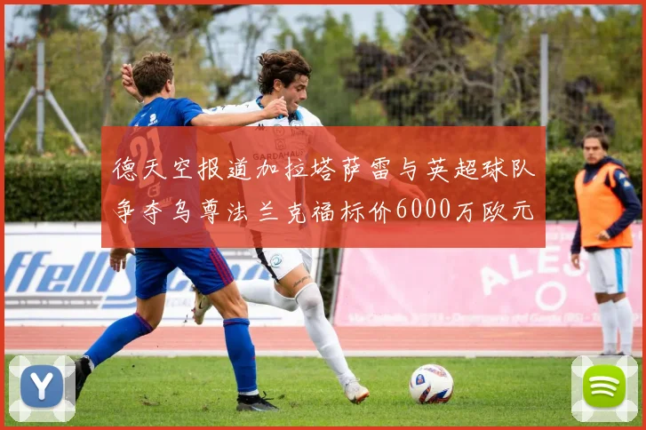 德天空报道加拉塔萨雷与英超球队争夺乌尊法兰克福标价6000万欧元
