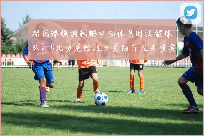 宿茂臻强调韩鹏中场休息时提醒球队2-0比分危险性全员防守至关重要