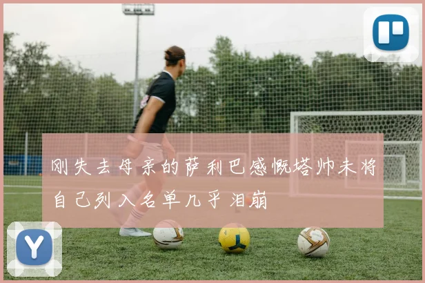刚失去母亲的萨利巴感慨塔帅未将自己列入名单几乎泪崩