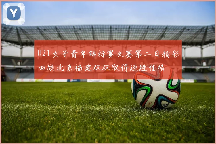 U21女子青年锦标赛决赛第二日精彩回顾北京福建双双取得连胜佳绩